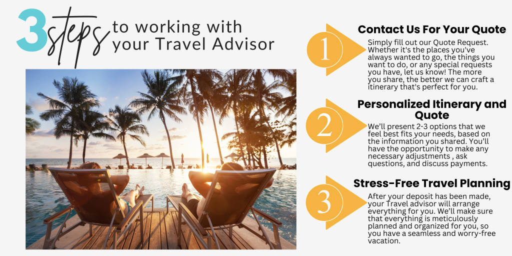3 Steps to Working With Your Travel Advisor
1 - Contact us for a Quote
2 - Receive your personalized itinerary
3 - Sit back and relax while your Travel Advisor makes all of the plans for you